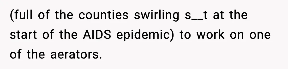 (full of the counties swirling s__t at the start of the AIDS epidemic) to work on one of the aerators.