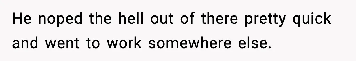 He noped the hell out of there pretty quick and went to work somewhere else.