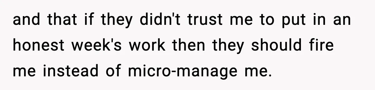 and that if they didn't trust me to put in an honest week's work then they should fire me instead of micro-manage me.