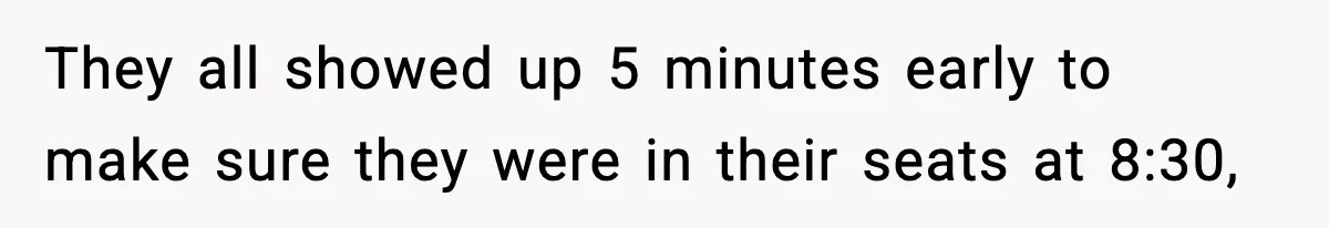They all showed up 5 minutes early to make sure they were in their seats at 8:30,