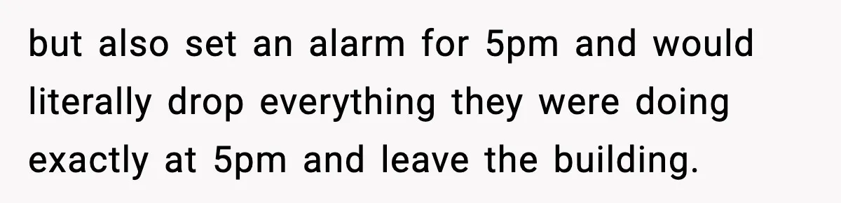 but also set an alarm for 5pm and would literally drop everything they were doing exactly at 5pm and leave the building.