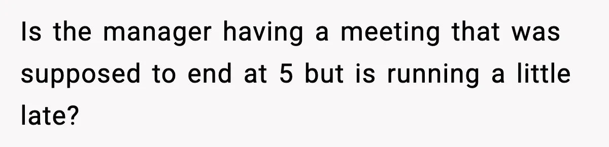 Is the manager having a meeting that was supposed to end at 5 but is running a little late?