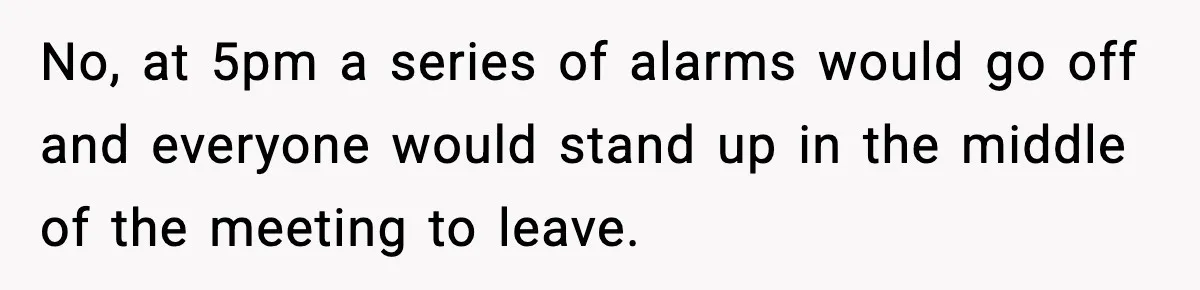 No, at 5pm a series of alarms would go off and everyone would stand up in the middle of the meeting to leave.