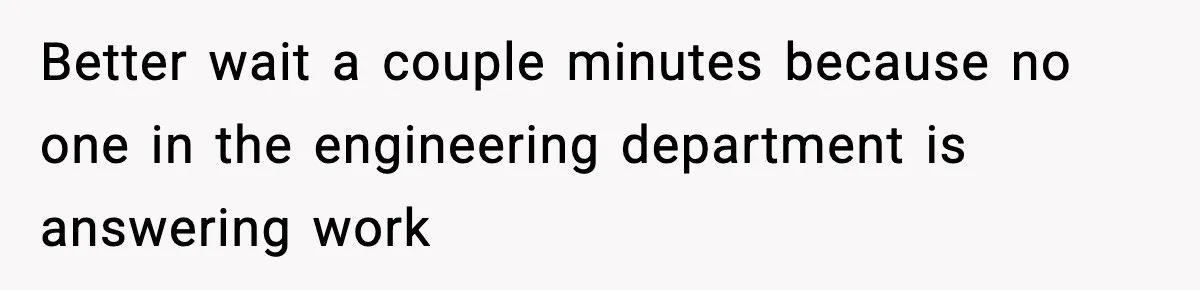 Better wait a couple minutes because no one in the engineering department is answering work