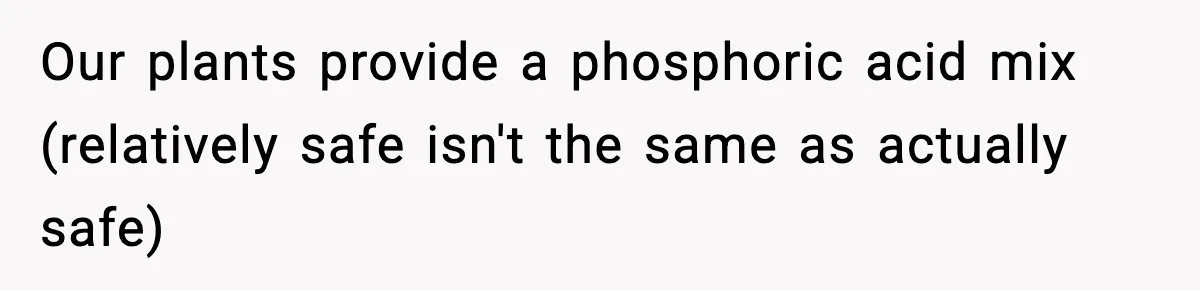 Crew Blocks His Concrete Job, Then Asks To Use His “Truck Wash”, So He Lets Them Ruin Their Cars Our plants provide a phosphoric acid mix (relatively safe isn't the same as actually safe)