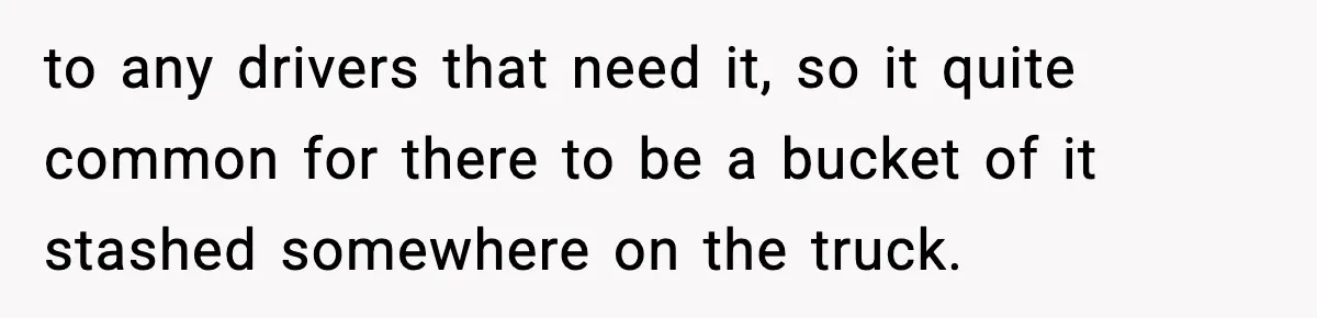 Crew Blocks His Concrete Job, Then Asks To Use His “Truck Wash”, So He Lets Them Ruin Their Cars to any drivers that need it, so it quite common for there to be a bucket of it stashed somewhere on the truck.