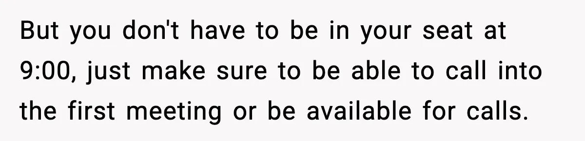 But you don't have to be in your seat at 9:00, just make sure to be able to call into the first meeting or be available for calls.