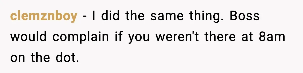 clemznboy − I did the same thing. Boss would complain if you weren't there at 8am on the dot.