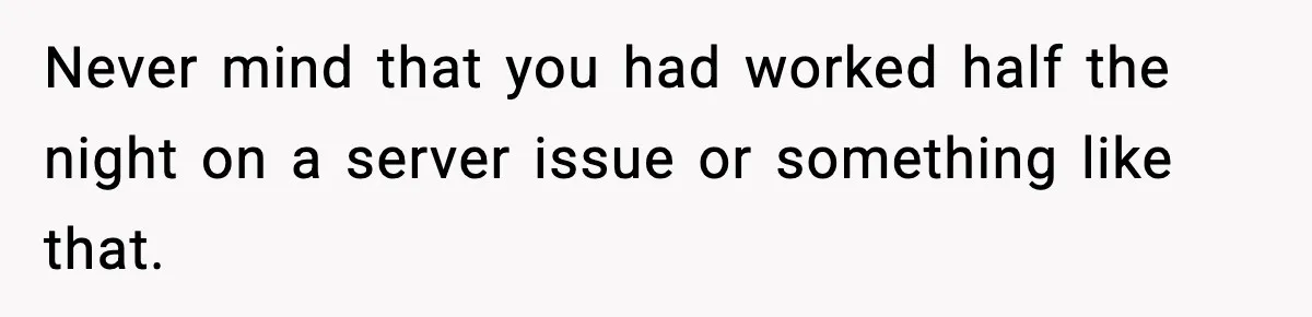 Never mind that you had worked half the night on a server issue or something like that.