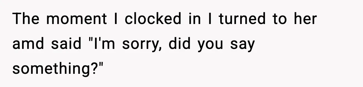 The moment I clocked in I turned to her amd said "I'm sorry, did you say something?"