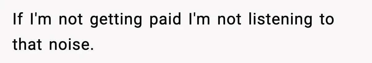 If I'm not getting paid I'm not listening to that noise.