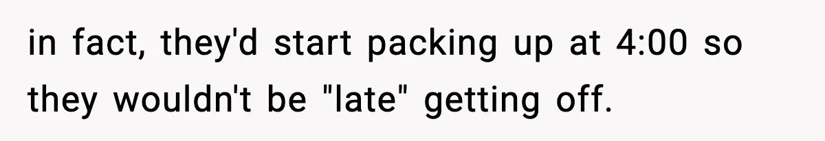 in fact, they'd start packing up at 4:00 so they wouldn't be "late" getting off.