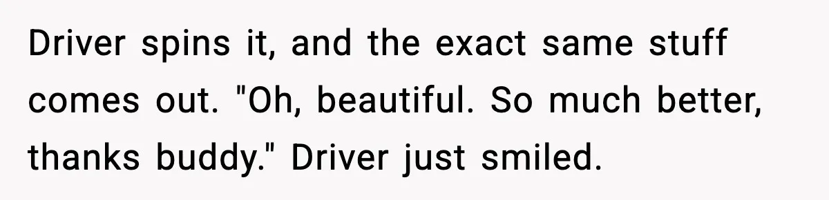 Crew Blocks His Concrete Job, Then Asks To Use His “Truck Wash”, So He Lets Them Ruin Their Cars Driver spins it, and the exact same stuff comes out. "Oh, beautiful. So much better, thanks buddy." Driver just smiled.