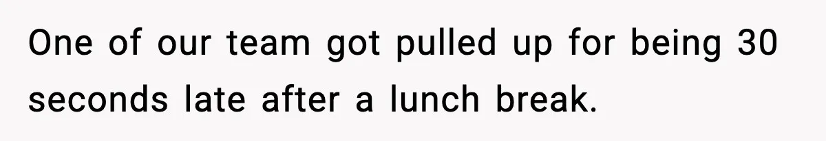 One of our team got pulled up for being 30 seconds late after a lunch break.