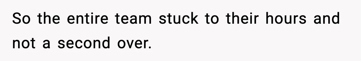 So the entire team stuck to their hours and not a second over.