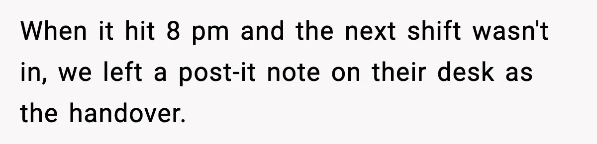 When it hit 8 pm and the next shift wasn't in, we left a post-it note on their desk as the handover.