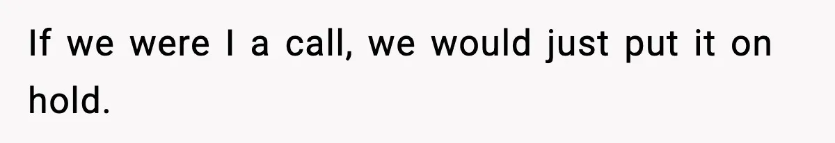 If we were I a call, we would just put it on hold.