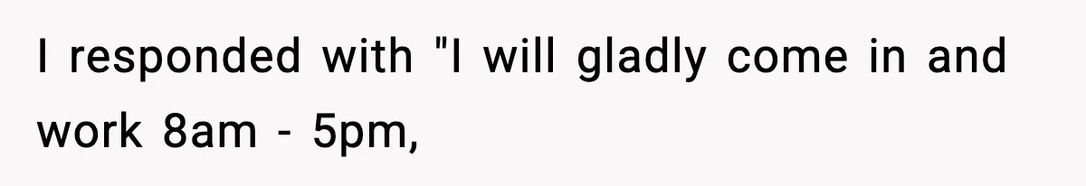 I responded with "I will gladly come in and work 8am - 5pm,