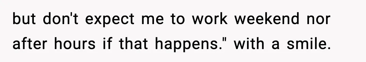 but don't expect me to work weekend nor after hours if that happens." with a smile.