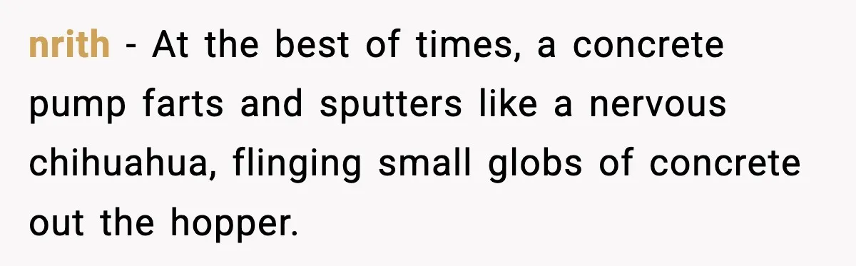 Crew Blocks His Concrete Job, Then Asks To Use His “Truck Wash”, So He Lets Them Ruin Their Cars nrith − At the best of times, a concrete pump farts and sputters like a nervous chihuahua, flinging small globs of concrete out the hopper.