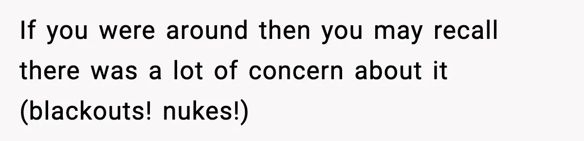 If you were around then you may recall there was a lot of concern about it (blackouts! nukes!)