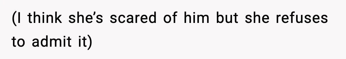 (I think she’s scared of him but she refuses to admit it)
