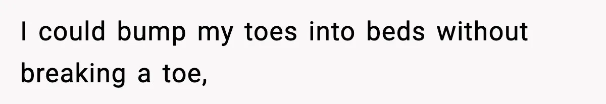 I could bump my toes into beds without breaking a toe,