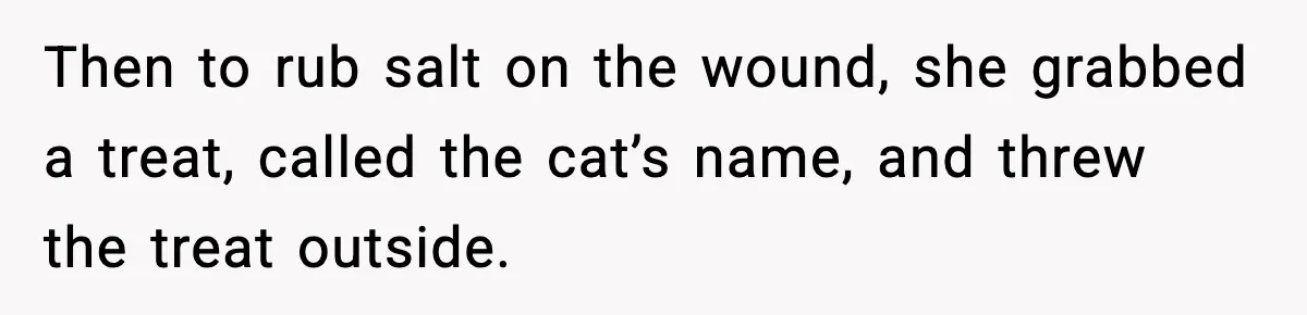 Then to rub salt on the wound, she grabbed a treat, called the cat’s name, and threw the treat outside.
