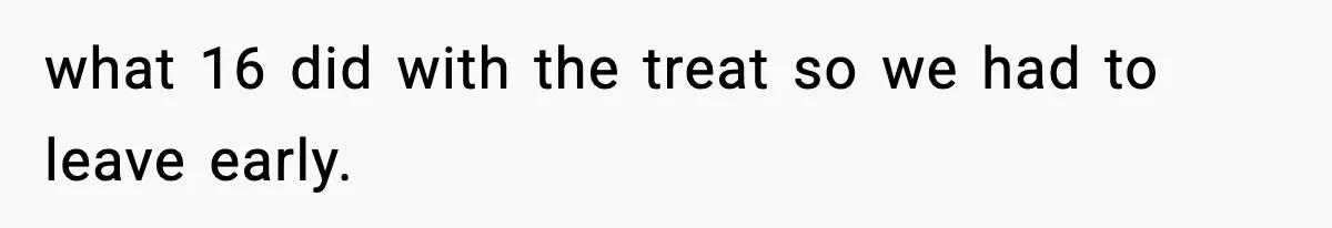 what 16 did with the treat so we had to leave early.