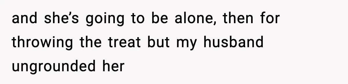 and she’s going to be alone, then for throwing the treat but my husband ungrounded her
