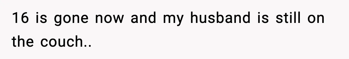16 is gone now and my husband is still on the couch..