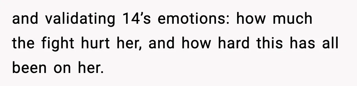 and validating 14’s emotions: how much the fight hurt her, and how hard this has all been on her.