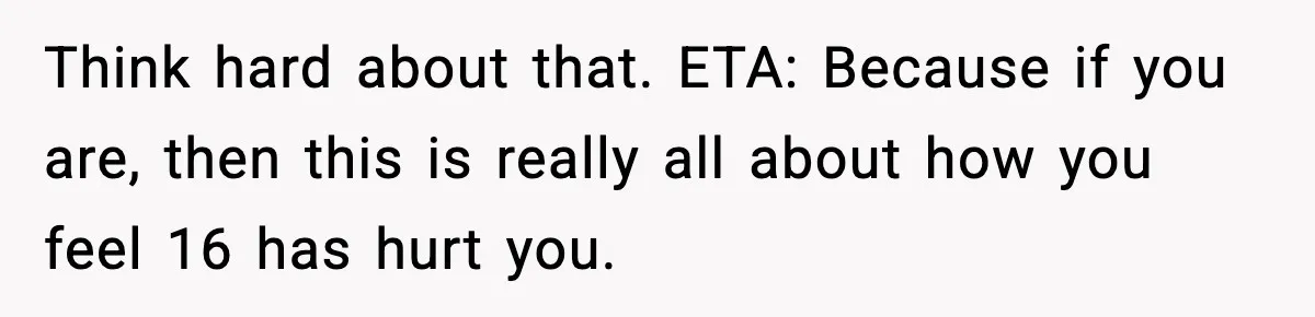 Think hard about that. ETA: Because if you are, then this is really all about how you feel 16 has hurt you.