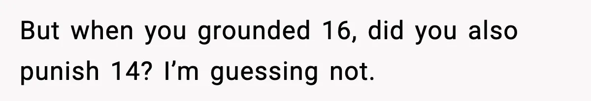 But when you grounded 16, did you also punish 14? I’m guessing not.