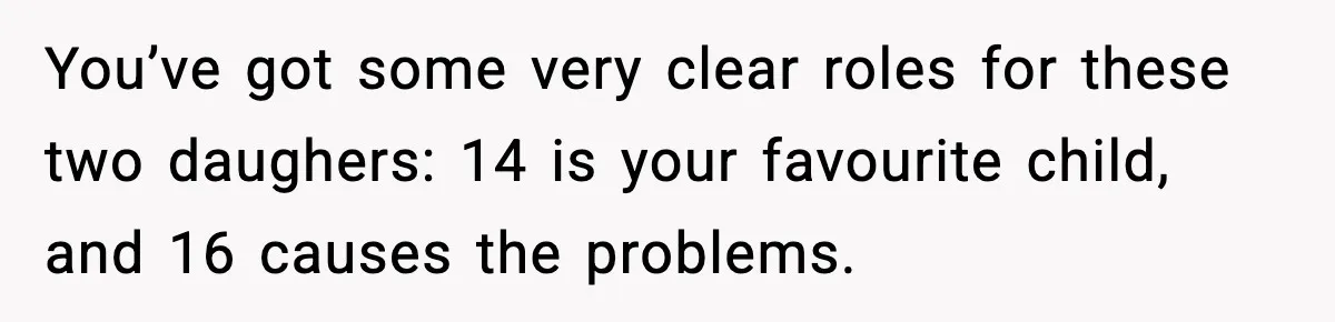 You’ve got some very clear roles for these two daughers: 14 is your favourite child, and 16 causes the problems.
