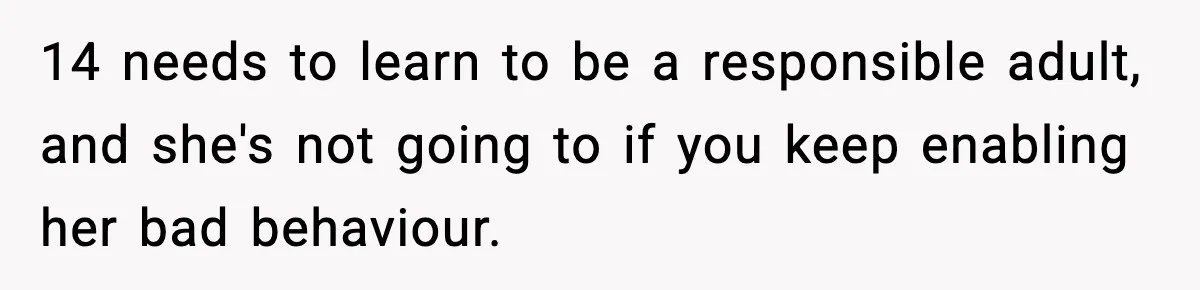 14 needs to learn to be a responsible adult, and she's not going to if you keep enabling her bad behaviour.