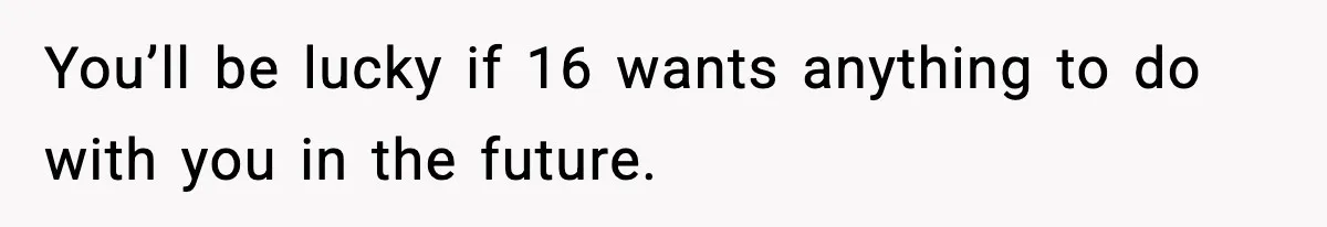 You’ll be lucky if 16 wants anything to do with you in the future.