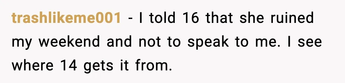 trashlikeme001 − I told 16 that she ruined my weekend and not to speak to me. I see where 14 gets it from.