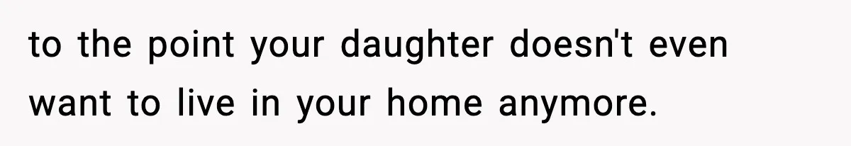 to the point your daughter doesn't even want to live in your home anymore.