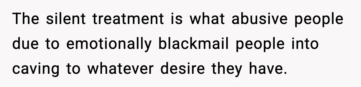 The silent treatment is what abusive people due to emotionally blackmail people into caving to whatever desire they have.