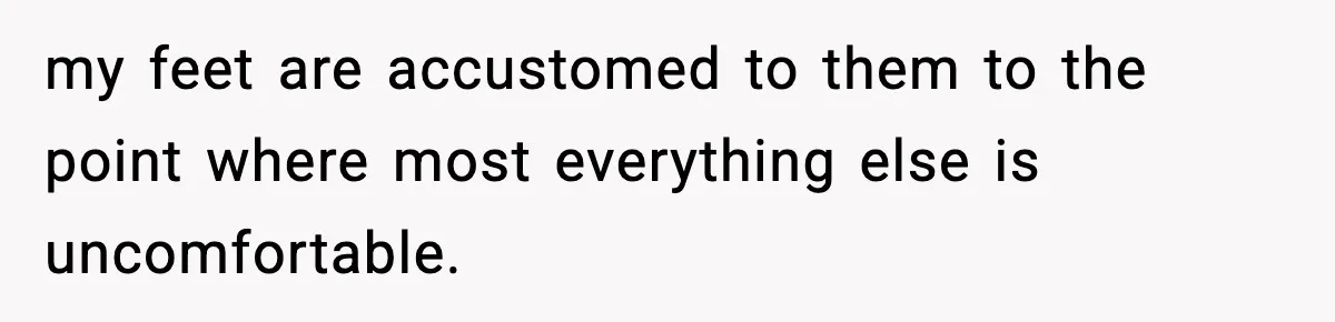 my feet are accustomed to them to the point where most everything else is uncomfortable.