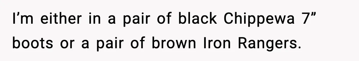 I’m either in a pair of black Chippewa 7” boots or a pair of brown Iron Rangers.