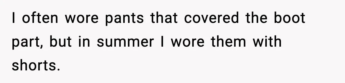 I often wore pants that covered the boot part, but in summer I wore them with shorts.