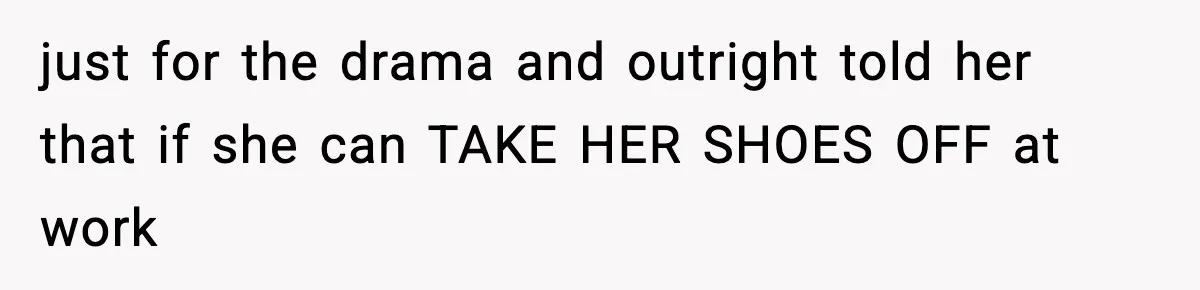 just for the drama and outright told her that if she can TAKE HER SHOES OFF at work