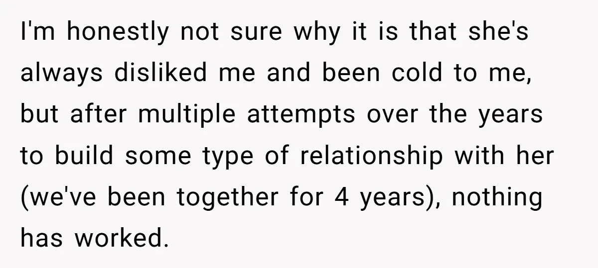 I'm honestly not sure why it is that she's always disliked me and been cold to me, but after multiple attempts over the years to build some type of relationship...
