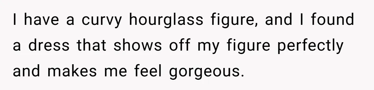 I have a curvy hourglass figure, and I found a dress that shows off my figure perfectly and makes me feel gorgeous.
