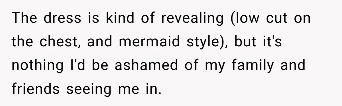 The dress is kind of revealing (low cut on the chest, and mermaid style), but it's nothing I'd be ashamed of my family and friends seeing me in.