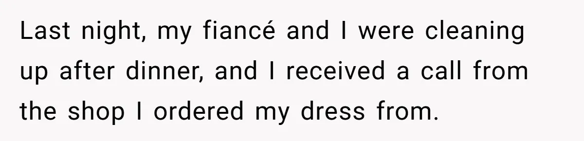 Last night, my fiancé and I were cleaning up after dinner, and I received a call from the shop I ordered my dress from.