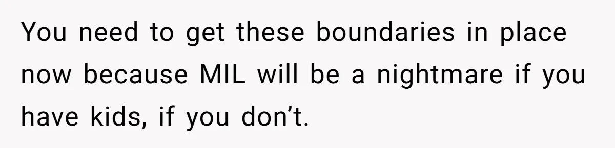 You need to get these boundaries in place now because MIL will be a nightmare if you have kids, if you don’t.