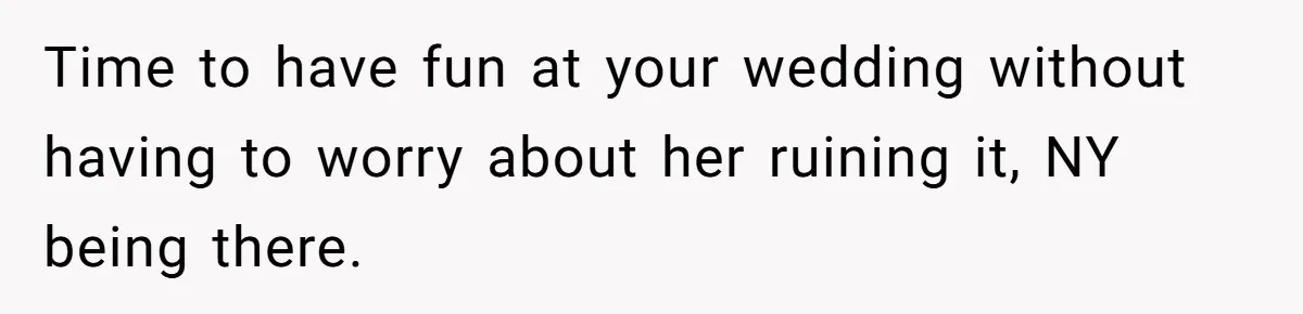 Time to have fun at your wedding without having to worry about her ruining it, NY being there.